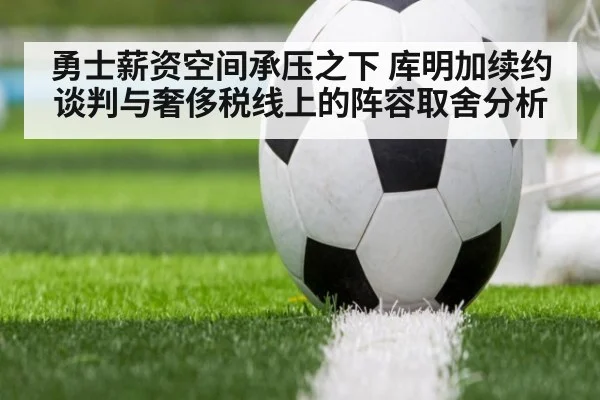 勇士薪资空间承压之下 库明加续约谈判与奢侈税线上的阵容取舍分析