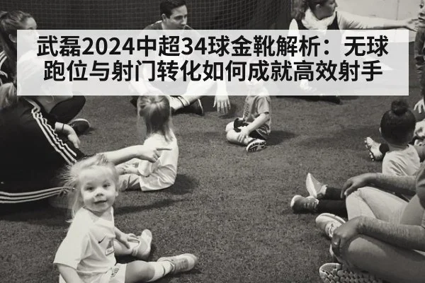 武磊2024中超34球金靴解析：无球跑位与射门转化如何成就高效射手